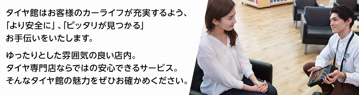 タイヤ館はお客様のカーライフが充実するよう、「より安全に」、「ピッタリが見つかる」お手伝いをいたします。 ゆったりとした雰囲気の良い店内。タイヤ専門店ならではの安心できるサービス。そんなタイヤ館の魅力をぜひお確かめください。