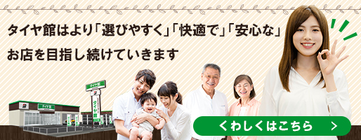 タイヤ館はより「選びやすく」「快適で」「安心な」お店を目指し続けていきます　くわしくはこちら