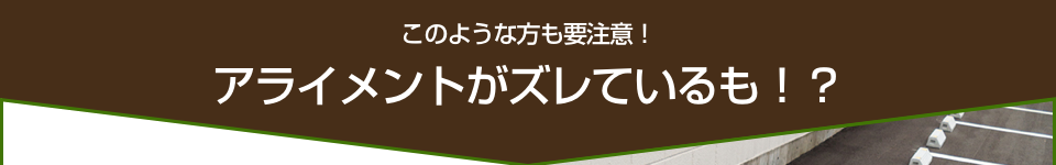 このような方も要注意！アライメントがズレているかも！？