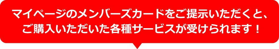 マイページのメンバーズカードをご提示いただくと、ご購入いただいた各種サービスが受けられます！