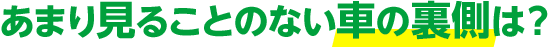 あまり見ることのない車の裏側は？