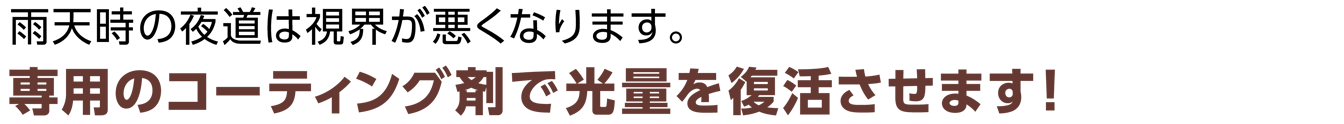 雨天時の夜道は視界が悪くなります。専用のコーティング剤で光量を復活させます！