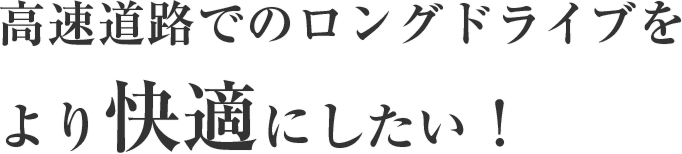 高速道路でのロングドライブをより快適にしたい！