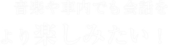 音楽や車内でも会話をより楽しみたい！