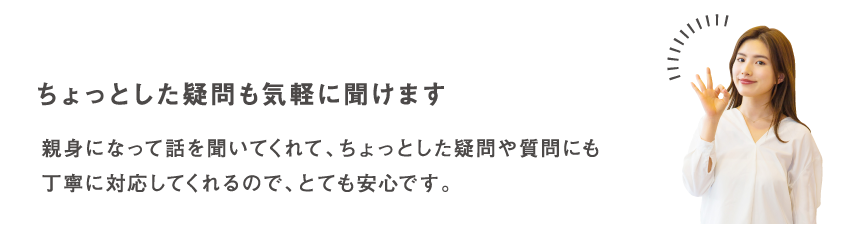 ちょっとした疑問も気軽に聞けます 親身になって話を聞いてくれて、ちょっとした疑問や質問にも丁寧に対応してくれるので、とても安心です。