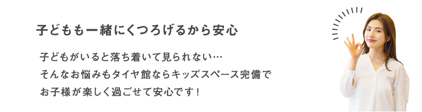 子どもも一緒にくつろげるから安心 子どもがいると落ち着いて見られない…そんなお悩みもタイヤ館ならキッズスペース完備でお子様が楽しく過ごせて安心です！