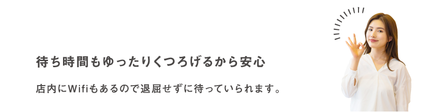 待ち時間もゆったりくつろげるから安心 店内にWif iもあるので退屈せずに待っていられます。