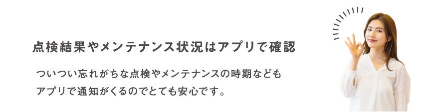 点検結果やメンテナンス状況はアプリで確認 ついつい忘れがちな点検やメンテナンスの時期などもアプリで通知がくるのでとても安心です。