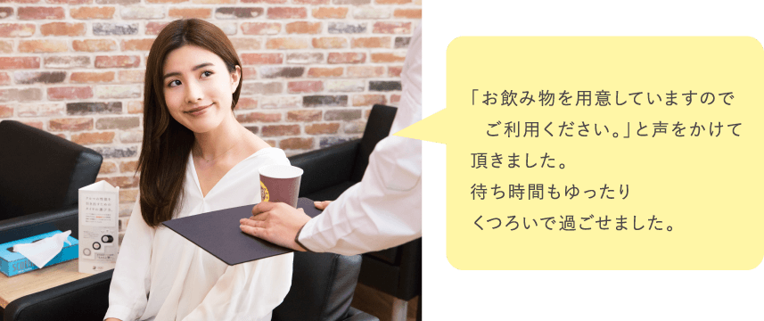「お飲み物を用意していますのでご利用ください。」と声をかけて頂きました。待ち時間もゆったりくつろいで過ごせました。