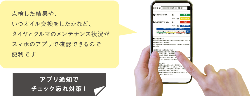 点検した結果や、いつオイル交換をしたかなど、タイヤとクルマのメンテナンス状況がスマホのアプリで確認できるので
									便利です。アプリ通知でチェック忘れ対策！