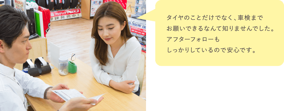タイヤのことだけでなく、車検までお願いできるなんて知りませんでした。アフターフォローもしっかりしているので安心です。