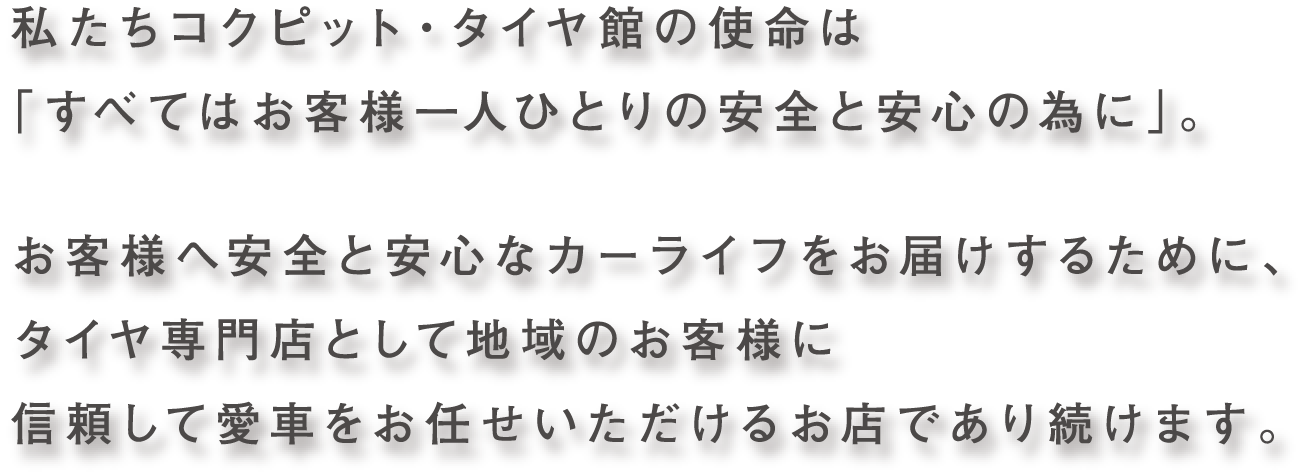 私たちコクピット・タイヤ館の使命は「すべてはお客様一人ひとりの安全と安心の為に」。お客様へ安全と安心なカーライフをお届けするために、タイヤ専門店として地域のお客様に信頼して愛車をお任せいただけるお店であり続けます。