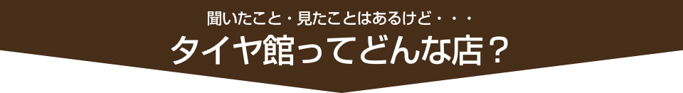 聞いたこと・見たことはあるけど・・・タイヤ館ってどんな店？