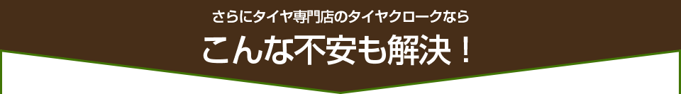 さらにタイヤ専門店のタイヤクロークなら、こんな不安も解決！