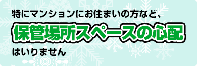 特にマンションにお住まいの方など、保管場所スペースの心配はいりません。