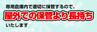 専用倉庫内で適切に保管するので、屋外での保管より長持ちいたします。