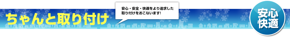 「安心快適」ちゃんと取り付け。安心、安全、快適をより追求した取り付けをおこないます！